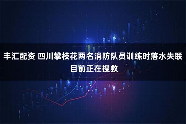 丰汇配资 四川攀枝花两名消防队员训练时落水失联 目前正在搜救