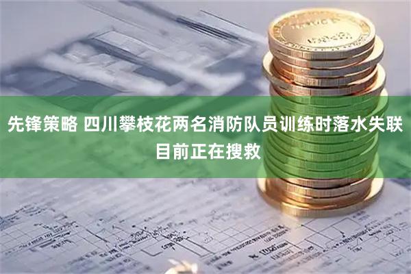 先锋策略 四川攀枝花两名消防队员训练时落水失联 目前正在搜救