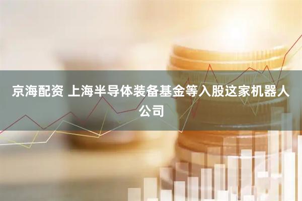京海配资 上海半导体装备基金等入股这家机器人公司