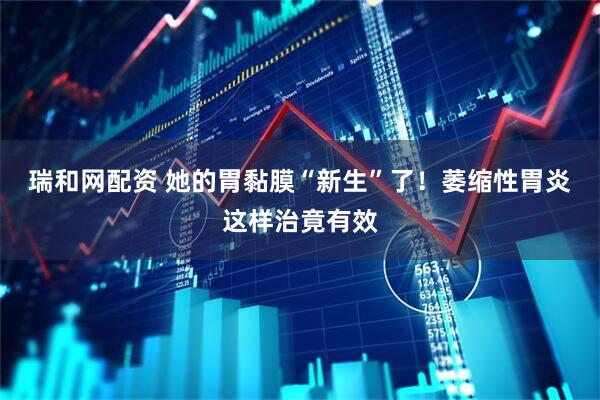 瑞和网配资 她的胃黏膜“新生”了！萎缩性胃炎这样治竟有效