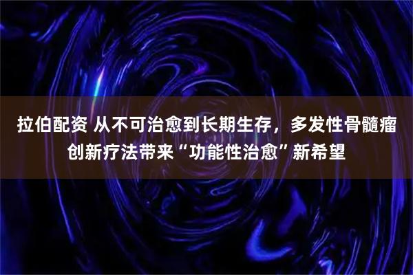 拉伯配资 从不可治愈到长期生存，多发性骨髓瘤创新疗法带来“功能性治愈”新希望