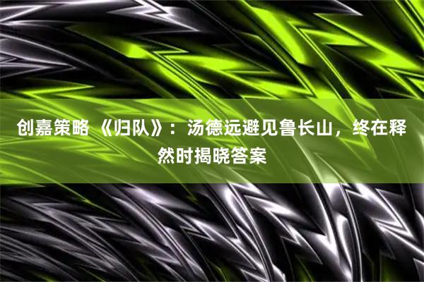 创嘉策略 《归队》：汤德远避见鲁长山，终在释然时揭晓答案