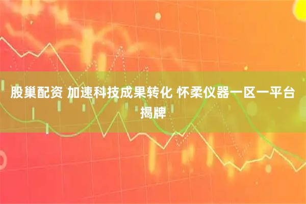 股巢配资 加速科技成果转化 怀柔仪器一区一平台揭牌