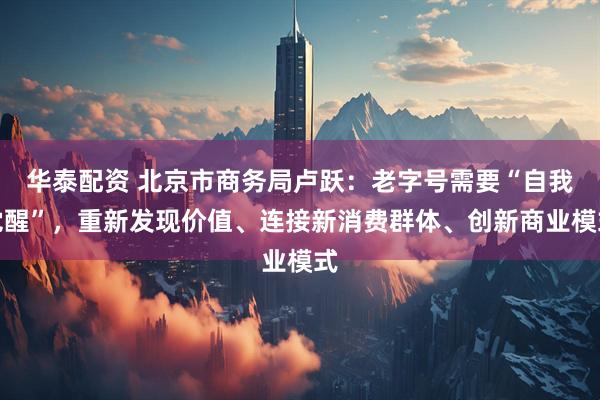 华泰配资 北京市商务局卢跃：老字号需要“自我觉醒”，重新发现价值、连接新消费群体、创新商业模式