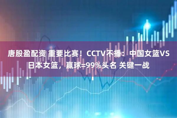 唐股盈配资 重要比赛！CCTV不播：中国女篮VS日本女篮，赢球=99%头名 关键一战