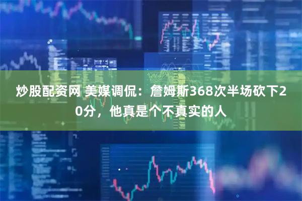 炒股配资网 美媒调侃：詹姆斯368次半场砍下20分，他真是个不真实的人