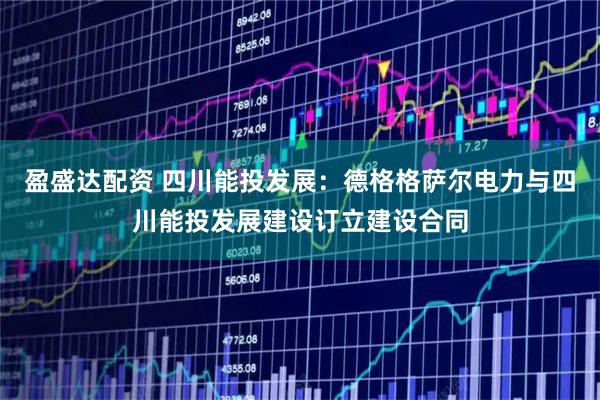 盈盛达配资 四川能投发展：德格格萨尔电力与四川能投发展建设订立建设合同