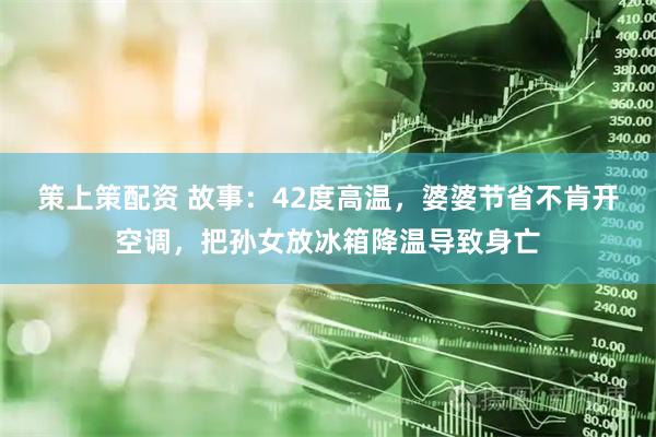 策上策配资 故事：42度高温，婆婆节省不肯开空调，把孙女放冰箱降温导致身亡