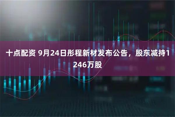 十点配资 9月24日彤程新材发布公告，股东减持1246万股