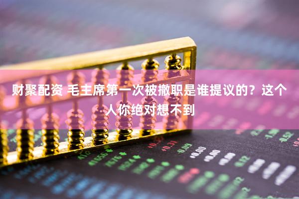 财聚配资 毛主席第一次被撤职是谁提议的？这个人你绝对想不到