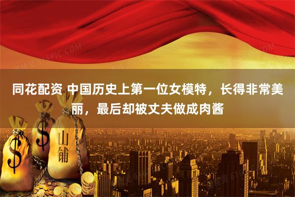同花配资 中国历史上第一位女模特，长得非常美丽，最后却被丈夫做成肉酱