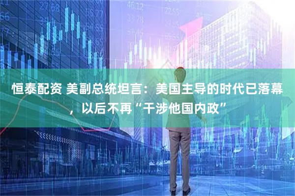 恒泰配资 美副总统坦言：美国主导的时代已落幕，以后不再“干涉他国内政”