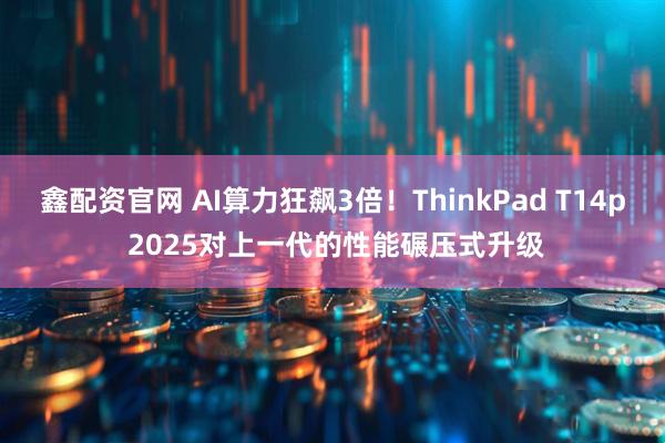 鑫配资官网 AI算力狂飙3倍！ThinkPad T14p 2025对上一代的性能碾压式升级