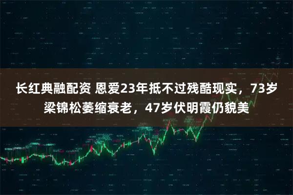 长红典融配资 恩爱23年抵不过残酷现实，73岁梁锦松萎缩衰老，47岁伏明霞仍貌美