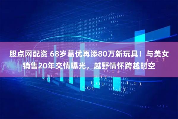 股点网配资 68岁葛优再添80万新玩具！与美女销售20年交情曝光，越野情怀跨越时空