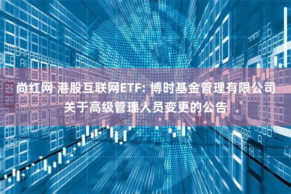 尚红网 港股互联网ETF: 博时基金管理有限公司关于高级管理人员变更的公告