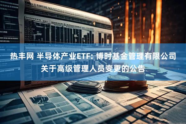 热丰网 半导体产业ETF: 博时基金管理有限公司关于高级管理人员变更的公告