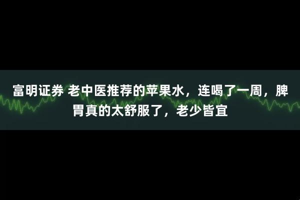 富明证券 老中医推荐的苹果水，连喝了一周，脾胃真的太舒服了，老少皆宜
