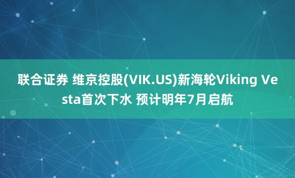 联合证券 维京控股(VIK.US)新海轮Viking Vesta首次下水 预计明年7月启航