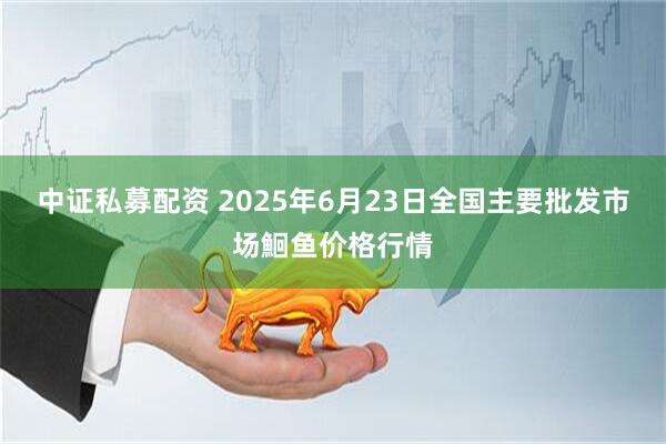 中证私募配资 2025年6月23日全国主要批发市场鮰鱼价格行情