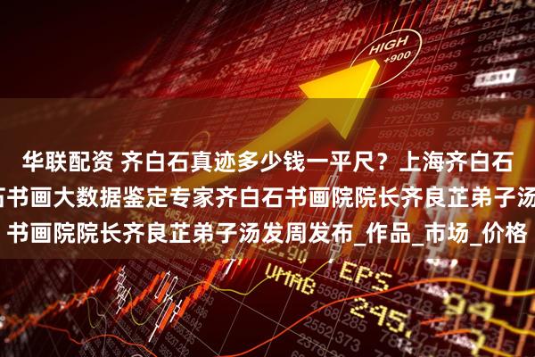 华联配资 齐白石真迹多少钱一平尺？上海齐白石艺术研究会会长齐白石书画大数据鉴定专家齐白石书画院院长齐良芷弟子汤发周发布_作品_市场_价格