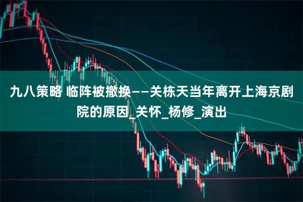 九八策略 临阵被撤换——关栋天当年离开上海京剧院的原因_关怀_杨修_演出