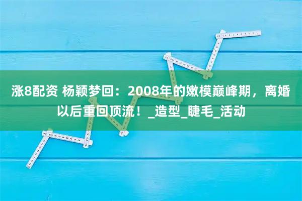 涨8配资 杨颖梦回：2008年的嫩模巅峰期，离婚以后重回顶流！_造型_睫毛_活动
