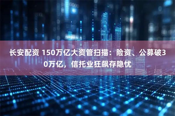长安配资 150万亿大资管扫描：险资、公募破30万亿，信托业狂飙存隐忧